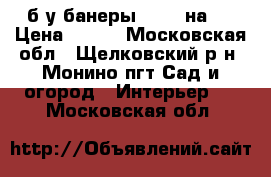 б/у банеры !!!! 2на4  › Цена ­ 500 - Московская обл., Щелковский р-н, Монино пгт Сад и огород » Интерьер   . Московская обл.